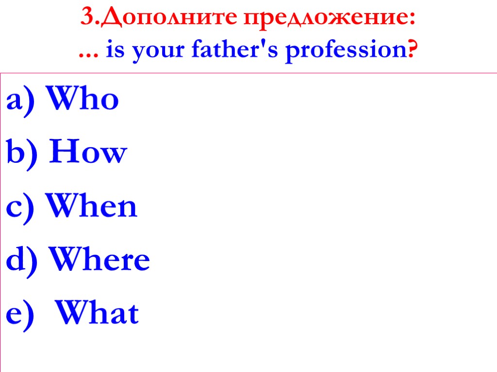 3.Дополните предложение: ... is your father's profession? a) Who b) How c) When d)